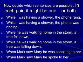 Now decide which sentences are possible . In

each pair, it might be one – or both.
a. While I was having a shower, the phone rang.
b. While I was having a shower, the phone was
c.
d.
e.
f.

ringing.
While he was walking home in the storm, a
tree fell down.
While he was walking home in the storm, a
tree was falling down.
When Mark saw Mary he was speaking to her.
When Mark saw Mary he spoke to her.

 