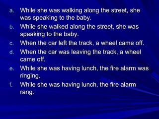 a.
b.
c.
d.
e.
f.

While she was walking along the street, she
was speaking to the baby.
While she walked along the street, she was
speaking to the baby.
When the car left the track, a wheel came off.
When the car was leaving the track, a wheel
came off.
While she was having lunch, the fire alarm was
ringing.
While she was having lunch, the fire alarm
rang.

 