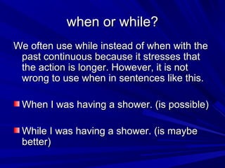 when or while?
We often use while instead of when with the
past continuous because it stresses that
the action is longer. However, it is not
wrong to use when in sentences like this.
When I was having a shower. (is possible)
While I was having a shower. (is maybe
better)

 