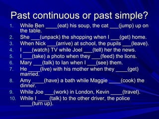 Past continuous or past simple?
While Ben ____(eat) his soup, the cat ___(jump) up on
the table.
2. She ___(unpack) the shopping when I ___(get) home.
3. When Nick ___(arrive) at school, the pupils ___(leave).
4. I ___(watch) TV while Joel ___(tell) her the news.
5. I ___(take) a photo when they ___(feed) the lions.
6. Mary ___(talk) to Ian when I ___(see) them.
7. He ____(live) with his mother when they ____(get)
married.
8. Amy ____(have) a bath while Maggie ____(cook) the
dinner.
9. While Joe ___(work) in London, Kevin ____(travel).
10. While I ____(talk) to the other driver, the police
____(turn up).
1.

 