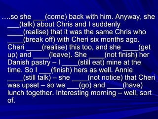 ….so she ___(come) back with him. Anyway, she
___(talk) about Chris and I suddenly
____(realise) that it was the same Chris who
____(break off) with Cheri six months ago.
Cheri ____(realise) this too, and she ____(get
up) and ____(leave). She ____(not finish) her
Danish pastry – I ____(still eat) mine at the
time. So I ___(finish) hers as well. Annie
____(still talk) – she ____(not notice) that Cheri
was upset – so we ___(go) and ____(have)
lunch together. Interesting morning – well, sort
of.

 
