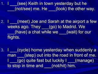 1. I ___(see) Keith in town yesterday but he

___(not/see) me. He ___(look) the other way.
2. I ___(meet) Joe and Sarah at the airport a few

weeks ago. They ___(go) to Madrid. We
___(have) a chat while we ___(wait) for our
flights.
3. I ___(cycle) home yesterday when suddenly a

man ___(step) out into the road in front of me.
I ___(go) quite fast but luckily I ___(manage)
to stop in time and ___(not/hit) him.

 