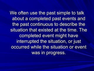 We often use the past simple to talk
about a completed past events and
the past continuous to describe the
situation that existed at the time. The
completed event might have
interrupted the situation, or just
occurred while the situation or event
was in progress.

 
