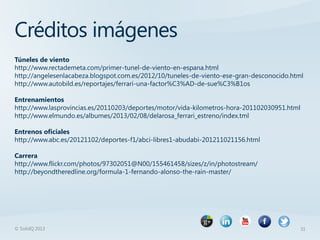 Créditos imágenes
Túneles de viento
http://www.rectademeta.com/primer-tunel-de-viento-en-espana.html
http://angelesenlacabeza.blogspot.com.es/2012/10/tuneles-de-viento-ese-gran-desconocido.html
http://www.autobild.es/reportajes/ferrari-una-factor%C3%AD-de-sue%C3%B1os

Entrenamientos
http://www.lasprovincias.es/20110203/deportes/motor/vida-kilometros-hora-201102030951.html
http://www.elmundo.es/albumes/2013/02/08/delarosa_ferrari_estreno/index.tml

Entrenos oficiales
http://www.abc.es/20121102/deportes-f1/abci-libres1-abudabi-201211021156.html

Carrera
http://www.flickr.com/photos/97302051@N00/155461458/sizes/z/in/photostream/
http://beyondtheredline.org/formula-1-fernando-alonso-the-rain-master/




© SolidQ 2013                                                                                31
 