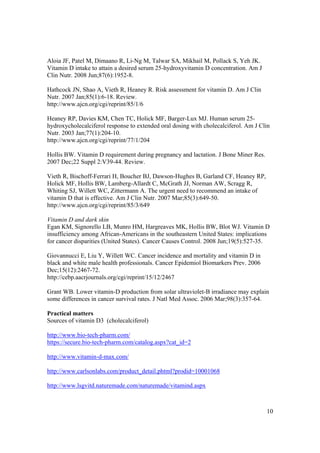 Aloia JF, Patel M, Dimaano R, Li-Ng M, Talwar SA, Mikhail M, Pollack S, Yeh JK.
Vitamin D intake to attain a desired serum 25-hydroxyvitamin D concentration. Am J
Clin Nutr. 2008 Jun;87(6):1952-8.

Hathcock JN, Shao A, Vieth R, Heaney R. Risk assessment for vitamin D. Am J Clin
Nutr. 2007 Jan;85(1):6-18. Review.
http://www.ajcn.org/cgi/reprint/85/1/6

Heaney RP, Davies KM, Chen TC, Holick MF, Barger-Lux MJ. Human serum 25-
hydroxycholecalciferol response to extended oral dosing with cholecalciferol. Am J Clin
Nutr. 2003 Jan;77(1):204-10.
http://www.ajcn.org/cgi/reprint/77/1/204

Hollis BW. Vitamin D requirement during pregnancy and lactation. J Bone Miner Res.
2007 Dec;22 Suppl 2:V39-44. Review.

Vieth R, Bischoff-Ferrari H, Boucher BJ, Dawson-Hughes B, Garland CF, Heaney RP,
Holick MF, Hollis BW, Lamberg-Allardt C, McGrath JJ, Norman AW, Scragg R,
Whiting SJ, Willett WC, Zittermann A. The urgent need to recommend an intake of
vitamin D that is effective. Am J Clin Nutr. 2007 Mar;85(3):649-50.
http://www.ajcn.org/cgi/reprint/85/3/649

Vitamin D and dark skin
Egan KM, Signorello LB, Munro HM, Hargreaves MK, Hollis BW, Blot WJ. Vitamin D
insufficiency among African-Americans in the southeastern United States: implications
for cancer disparities (United States). Cancer Causes Control. 2008 Jun;19(5):527-35.

Giovannucci E, Liu Y, Willett WC. Cancer incidence and mortality and vitamin D in
black and white male health professionals. Cancer Epidemiol Biomarkers Prev. 2006
Dec;15(12):2467-72.
http://cebp.aacrjournals.org/cgi/reprint/15/12/2467

Grant WB. Lower vitamin-D production from solar ultraviolet-B irradiance may explain
some differences in cancer survival rates. J Natl Med Assoc. 2006 Mar;98(3):357-64.

Practical matters
Sources of vitamin D3 (cholecalciferol)

http://www.bio-tech-pharm.com/
https://secure.bio-tech-pharm.com/catalog.aspx?cat_id=2

http://www.vitamin-d-max.com/

http://www.carlsonlabs.com/product_detail.phtml?prodid=10001068

http://www.lsgvitd.naturemade.com/naturemade/vitamind.aspx



                                                                                     10
 