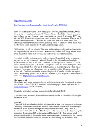 http://www.vitd3.com/

http://www.carlsonlabs.com/product_detail.phtml?prodid=10001068


Since the half-life of vitamin D3 in the body is 4-6 weeks, one can take one 50,000 IU
tablet every two weeks to obtain 3570 IU/day, which is what Robert Heaney estimates
that the body can use. However, most people get some vitamin D from solar UVB and
diet, so 3000 IU/day from supplements would be about right (once every 17 days, say 3
weeks for round numbers). Of course this varies with body size, and if one is also
obtaining vitamin D from other sources, the tablet could be taken less often. Each 1000
IU/day raises serum calcidiol by 10 ng/mL in the average person.

While the jury is still out, vitamin D3 (cholecalciferol) is generally preferred to vitamin
D2 (ergocalciferol). D3 is made from UVB-irradiated lanolin from sheep’s wool, while
D2 is made from plants such as yeast, and is also found in some mushrooms.

One might consider testing serum 25-hydroxyvitamin D (calcidiol) levels to make sure
they are not too low or too high. Vitamin D made in the skin or obtained orally is
converted into calcidiol in the liver. This is the circulating form of vitamin D. Levels
should be above 40 ng/mL (100 nmol/L) for optimal health but below 150 ng/mL. The
mean value in the U.S. is between 25 and 30 ng/mL, so most people have values below
optimal. The kidney and other organs convert calcidiol to 1,25-dihydroxyvitamin D
(calcitriol). Calcitriol need not be measured in general. Costs for calcidiol testing can
vary: I was recently quoted $200 in one lab. However, Quest Diagnostics should do it for
much less: http://www.questdiagnostics.com/

My recent work
I have been working on understanding the health benefits of solar ultraviolet-B irradiance
and vitamin D since 2000. I’ve published a number of papers on the topic (see list at
www.pubmed.gov, search Grant WB).

Here is the abstract of my latest manuscript, to be submitted shortly:

An estimation of premature deaths and the economic burden of vitamin D deficiency in
the United States

Abstract
Vitamin D deficiency has been linked to increased risk for a growing number of diseases.
This study estimates the reductions in deaths and economic burden if all those living in
the United States increased their production or intake of vitamin D3 by 1000-2000
International Units (IU) per day. The elements of this study include: 1 – determining the
population distribution of 25-hydroxyvitamin D (calcidiol); 2 – determining which
diseases can be reduced through increased vitamin D intake; 3 - determining the vitamin
D dose/disease incidence reduction relations; 4 – determining the total (direct plus



                                                                                          11
 