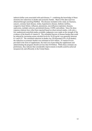 indirect) dollar costs associated with each disease; 5 - combining the knowledge of these
elements into reductions in deaths and economic burden. Much of the data used was
obtained through searching PubMed. The diseases included in this study are fractures,
cancers, coronary heart disease, stroke, hypertensive disease, diabetes mellitus,
congestive heart failure, influenza, pneumonia, non-influenza respiratory diseases,
septicemia, multiple sclerosis, periodontal disease, COPD, and asthma. Since the dose-
response relations have often been reported based on observational studies, with only a
few randomized controlled studies available, judgments were made on the strength of the
evidence of the benefit of vitamin D. The estimated fraction of disease burden that could
be reduced by increasing serum calcidiol levels by 10-20 ng/mL was generally between
0.1 and 0.25. The estimated reduction in deaths was 358 thousand (14% of all deaths);
the reduction in economic burden was estimated at $181 billion. If vitamin D were
provided in the form of supplements, the total cost of providing the supplements and
administrating the program should cost less than $10 billion. While these estimates are
preliminary, they indicate that considerable improvements in health could be achieved
inexpensively and efficiently in the United States.




                                                                                       12
 