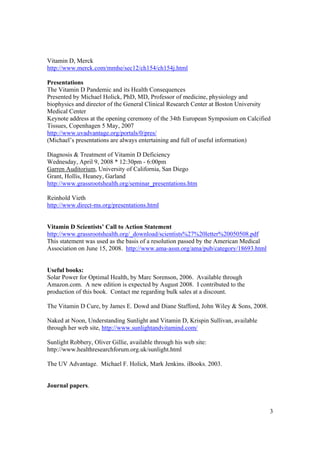 Vitamin D, Merck
http://www.merck.com/mmhe/sec12/ch154/ch154j.html

Presentations
The Vitamin D Pandemic and its Health Consequences
Presented by Michael Holick, PhD, MD, Professor of medicine, physiology and
biophysics and director of the General Clinical Research Center at Boston University
Medical Center
Keynote address at the opening ceremony of the 34th European Symposium on Calcified
Tissues, Copenhagen 5 May, 2007
http://www.uvadvantage.org/portals/0/pres/
(Michael’s presentations are always entertaining and full of useful information)

Diagnosis & Treatment of Vitamin D Deficiency
Wednesday, April 9, 2008 * 12:30pm - 6:00pm
Garren Auditorium, University of California, San Diego
Grant, Hollis, Heaney, Garland
http://www.grassrootshealth.org/seminar_presentations.htm

Reinhold Vieth
http://www.direct-ms.org/presentations.html


Vitamin D Scientists’ Call to Action Statement
http://www.grassrootshealth.org/_download/scientists%27%20letter%20050508.pdf
This statement was used as the basis of a resolution passed by the American Medical
Association on June 15, 2008. http://www.ama-assn.org/ama/pub/category/18693.html


Useful books:
Solar Power for Optimal Health, by Marc Sorenson, 2006. Available through
Amazon.com. A new edition is expected by August 2008. I contributed to the
production of this book. Contact me regarding bulk sales at a discount.

The Vitamin D Cure, by James E. Dowd and Diane Stafford, John Wiley & Sons, 2008.

Naked at Noon, Understanding Sunlight and Vitamin D, Krispin Sullivan, available
through her web site, http://www.sunlightandvitamind.com/

Sunlight Robbery, Oliver Gillie, available through his web site:
http://www.healthresearchforum.org.uk/sunlight.html

The UV Advantage. Michael F. Holick, Mark Jenkins. iBooks. 2003.


Journal papers.



                                                                                      3
 