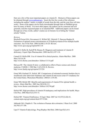 Here are a few of the most important papers on vitamin D. Abstracts of these papers can
be obtained through www.pubmed.gov. Insert the first few words of the reference
including the authors’ names, a couple of words from the title, and the year (less will also
work). Some of the papers can be freely downloaded through links at PubMed (given
here for many of them). For most other papers, the authors can be contacted and will
generally send the requested paper as an attached PDF. Additional papers can be found
through use of key words, author’s names (as in Einstein A) or hitting the “related
articles” button.

Reviews
Bischoff-Ferrari HA, Giovannucci E, Willett WC, Dietrich T, Dawson-Hughes B.
Estimation of optimal serum concentrations of 25-hydroxyvitamin D for multiple health
outcomes. Am J Clin Nutr. 2006 Jul;84(1):18-28. Review.
http://www.ajcn.org/cgi/reprint/84/1/18

Cannell J, Hollis B, Zasloff M, Heaney R. Diagnosis and treatment of vitamin D
deficiency. Expert Opin Pharmacother. 2008 Jan;9(1):107-118.

Cannell JJ, Hollis BW. Use of vitamin D in clinical practice. Altern Med Rev. 2008
Mar;13(1):6-20.
http://www.thorne.com/altmedrev/.fulltext/13/1/6.pdf

DeLuca HF. The vitamin D story: a collaborative effort of basic science and clinical
medicine. FASEB J. 1988 Mar 1;2(3):224-36. Review.
http://www.fasebj.org/cgi/reprint/2/3/224

Grant WB, Garland CF, Holick, MF. Comparisons of estimated economic burdens due to
insufficient solar ultraviolet irradiance and vitamin D and excess solar UV irradiance for
the United States. Photochem Photobiol. 2005;81:1276-86.

Grant WB, Holick MF. Benefits and requirements of vitamin D for optimal health: a
review. Altern Med Rev. 2005 Jun;10(2):94-111.
http://www.thorne.com/altmedrev/.fulltext/10/2/94.pdf

Holick MF. High prevalence of vitamin D inadequacy and implications for health. Mayo
Clin Proc. 2006 Mar;81(3):353-73.

Holick MF. Vitamin D deficiency. N Engl J Med. 2007 Jul 19;357(3):266-81.
content.nejm.org/cgi/content/short/357/3/266

Jablonski NG, Chaplin G. The evolution of human skin coloration. J Hum Evol. 2000
Jul;39(1):57-106.

Lips P. Vitamin D physiology. Prog Biophys Mol Biol. 2006 Sep;92(1):4-8.




                                                                                           4
 