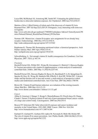 Lucas RM, McMichael AJ, Armstrong BK, Smith WT. Estimating the global disease
burden due to ultraviolet radiation exposure. Int J Epidemiol. 2008 Jun;37(3):654-67.

Martins e Silva J. [Brief history of rickets and of the discovery of vitamin D] Acta
Reumatol Port. 2007 Jul-Sep;32(3):205-29. Portuguese. (very interesting with some text
in English)
http://www.ncbi.nlm.nih.gov/pubmed/17940496?ordinalpos=6&itool=EntrezSystem2.PE
ntrez.Pubmed.Pubmed_ResultsPanel.Pubmed_RVDocSum

Norman AW. Minireview: vitamin D receptor: new assignments for an already busy
receptor. Endocrinology. 2006 Dec;147(12):5542-8.
http://endo.endojournals.org/cgi/reprint/147/12/5542

Rajakumar K, Thomas SB. Reemerging nutritional rickets: a historical perspective. Arch
Pediatr Adolesc Med. 2005 Apr;159(4):335-41.
http://archpedi.ama-assn.org/cgi/reprint/159/4/335

Schwalfenberg, G., Not enough vitamin D: health consequences for Canadians. Can Fam
Physician, 2007. 53(5): p. 841-54.

Fractures
Bischoff-Ferrari HA, Willett WC, Wong JB, Giovannucci E, Dietrich T, Dawson-Hughes
B. Fracture prevention with vitamin D supplementation: a meta-analysis of randomized
controlled trials. JAMA. 2005 May 11;293(18):2257-64.

Bischoff-Ferrari HA, Dawson-Hughes B, Baron JA, Burckhardt P, Li R, Spiegelman D,
Specker B, Orav JE, Wong JB, Staehelin HB, O'Reilly E, Kiel DP, Willett WC. Calcium
intake and hip fracture risk in men and women: a meta-analysis of prospective cohort
studies and randomized controlled trials. Am J Clin Nutr. 2007 Dec;86(6):1780-90.

Brown SE. Vitamin D and fracture reduction: an evaluation of the existing research.
Altern Med Rev. 2008 Mar;13(1):21-33.
http://www.thorne.com/altmedrev/.fulltext/13/1/21.pdf

Cancer
Abbas S, Linseisen J, Slanger T, Kropp S, Mutschelknauss EJ, Flesch-Janys D, Chang-
Claude J. Serum 25-hydroxyvitamin D and risk of post-menopausal breast cancer--results
of a large case-control study. Carcinogenesis. 2008 Jan;29(1):93-9.

Boscoe FP, Schymura MJ. Solar ultraviolet-B exposure and cancer incidence and
mortality in the United States, 1993-2002. BMC Cancer. 2006 Nov 10;6:264.
http://www.biomedcentral.com/1471-2407/6/264

Garland CF, Garland FC, Gorham ED, Lipkin M, Newmark H, Mohr SB, Holick MF.
The role of vitamin D in cancer prevention. Am J Public Health. 2006 Feb;96(2):252-61.
http://www.ajph.org/cgi/reprint/96/2/252



                                                                                        5
 