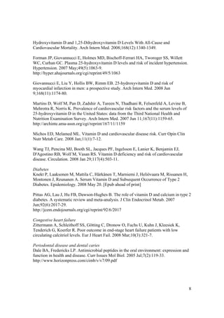 Hydroxyvitamin D and 1,25-Dihydroxyvitamin D Levels With All-Cause and
Cardiovascular Mortality. Arch Intern Med. 2008;168(12):1340-1349.

Forman JP, Giovannucci E, Holmes MD, Bischoff-Ferrari HA, Tworoger SS, Willett
WC, Curhan GC. Plasma 25-hydroxyvitamin D levels and risk of incident hypertension.
Hypertension. 2007 May;49(5):1063-9.
http://hyper.ahajournals.org/cgi/reprint/49/5/1063

Giovannucci E, Liu Y, Hollis BW, Rimm EB. 25-hydroxyvitamin D and risk of
myocardial infarction in men: a prospective study. Arch Intern Med. 2008 Jun
9;168(11):1174-80.

Martins D, Wolf M, Pan D, Zadshir A, Tareen N, Thadhani R, Felsenfeld A, Levine B,
Mehrotra R, Norris K. Prevalence of cardiovascular risk factors and the serum levels of
25-hydroxyvitamin D in the United States: data from the Third National Health and
Nutrition Examination Survey. Arch Intern Med. 2007 Jun 11;167(11):1159-65.
http://archinte.ama-assn.org/cgi/reprint/167/11/1159

Michos ED, Melamed ML. Vitamin D and cardiovascular disease risk. Curr Opin Clin
Nutr Metab Care. 2008 Jan;11(1):7-12.

Wang TJ, Pencina MJ, Booth SL, Jacques PF, Ingelsson E, Lanier K, Benjamin EJ,
D'Agostino RB, Wolf M, Vasan RS. Vitamin D deficiency and risk of cardiovascular
disease. Circulation. 2008 Jan 29;117(4):503-11.

Diabetes
Knekt P, Laaksonen M, Mattila C, Härkänen T, Marniemi J, Heliövaara M, Rissanen H,
Montonen J, Reunanen A. Serum Vitamin D and Subsequent Occurrence of Type 2
Diabetes. Epidemiology. 2008 May 20. [Epub ahead of print]

Pittas AG, Lau J, Hu FB, Dawson-Hughes B. The role of vitamin D and calcium in type 2
diabetes. A systematic review and meta-analysis. J Clin Endocrinol Metab. 2007
Jun;92(6):2017-29.
http://jcem.endojournals.org/cgi/reprint/92/6/2017

Congestive heart failure
Zittermann A, Schleithoff SS, Götting C, Dronow O, Fuchs U, Kuhn J, Kleesiek K,
Tenderich G, Koerfer R. Poor outcome in end-stage heart failure patients with low
circulating calcitriol levels. Eur J Heart Fail. 2008 Mar;10(3):321-7.

Periodontal disease and dental caries
Dale BA, Fredericks LP. Antimicrobial peptides in the oral environment: expression and
function in health and disease. Curr Issues Mol Biol. 2005 Jul;7(2):119-33.
http://www.horizonpress.com/cimb/v/v7/09.pdf




                                                                                          8
 