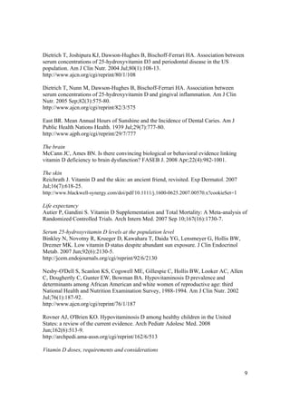 Dietrich T, Joshipura KJ, Dawson-Hughes B, Bischoff-Ferrari HA. Association between
serum concentrations of 25-hydroxyvitamin D3 and periodontal disease in the US
population. Am J Clin Nutr. 2004 Jul;80(1):108-13.
http://www.ajcn.org/cgi/reprint/80/1/108

Dietrich T, Nunn M, Dawson-Hughes B, Bischoff-Ferrari HA. Association between
serum concentrations of 25-hydroxyvitamin D and gingival inflammation. Am J Clin
Nutr. 2005 Sep;82(3):575-80.
http://www.ajcn.org/cgi/reprint/82/3/575

East BR. Mean Annual Hours of Sunshine and the Incidence of Dental Caries. Am J
Public Health Nations Health. 1939 Jul;29(7):777-80.
http://www.ajph.org/cgi/reprint/29/7/777

The brain
McCann JC, Ames BN. Is there convincing biological or behavioral evidence linking
vitamin D deficiency to brain dysfunction? FASEB J. 2008 Apr;22(4):982-1001.

The skin
Reichrath J. Vitamin D and the skin: an ancient friend, revisited. Exp Dermatol. 2007
Jul;16(7):618-25.
http://www.blackwell-synergy.com/doi/pdf/10.1111/j.1600-0625.2007.00570.x?cookieSet=1

Life expectancy
Autier P, Gandini S. Vitamin D Supplementation and Total Mortality: A Meta-analysis of
Randomized Controlled Trials. Arch Intern Med. 2007 Sep 10;167(16):1730-7.

Serum 25-hydroxyvitamin D levels at the population level
Binkley N, Novotny R, Krueger D, Kawahara T, Daida YG, Lensmeyer G, Hollis BW,
Drezner MK. Low vitamin D status despite abundant sun exposure. J Clin Endocrinol
Metab. 2007 Jun;92(6):2130-5.
http://jcem.endojournals.org/cgi/reprint/92/6/2130

Nesby-O'Dell S, Scanlon KS, Cogswell ME, Gillespie C, Hollis BW, Looker AC, Allen
C, Doughertly C, Gunter EW, Bowman BA. Hypovitaminosis D prevalence and
determinants among African American and white women of reproductive age: third
National Health and Nutrition Examination Survey, 1988-1994. Am J Clin Nutr. 2002
Jul;76(1):187-92.
http://www.ajcn.org/cgi/reprint/76/1/187

Rovner AJ, O'Brien KO. Hypovitaminosis D among healthy children in the United
States: a review of the current evidence. Arch Pediatr Adolesc Med. 2008
Jun;162(6):513-9.
http://archpedi.ama-assn.org/cgi/reprint/162/6/513

Vitamin D doses, requirements and considerations



                                                                                        9
 