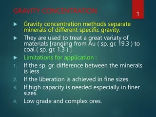 GRAVITY CONCENTRATION
 Gravity concentration methods separate
minerals of different specific gravity.
 They are used to treat a great variaty of
materials [ranging from Au ( sp. gr. 19.3 ) to
coal ( sp. gr. 1.3 ) ]
 Limitations for application :
1. If the sp. gr. difference between the minerals
is less
2. If the liberation is achieved in fine sizes.
3. If high capacity is needed especially in finer
sizes.
4. Low grade and complex ores.
1
 