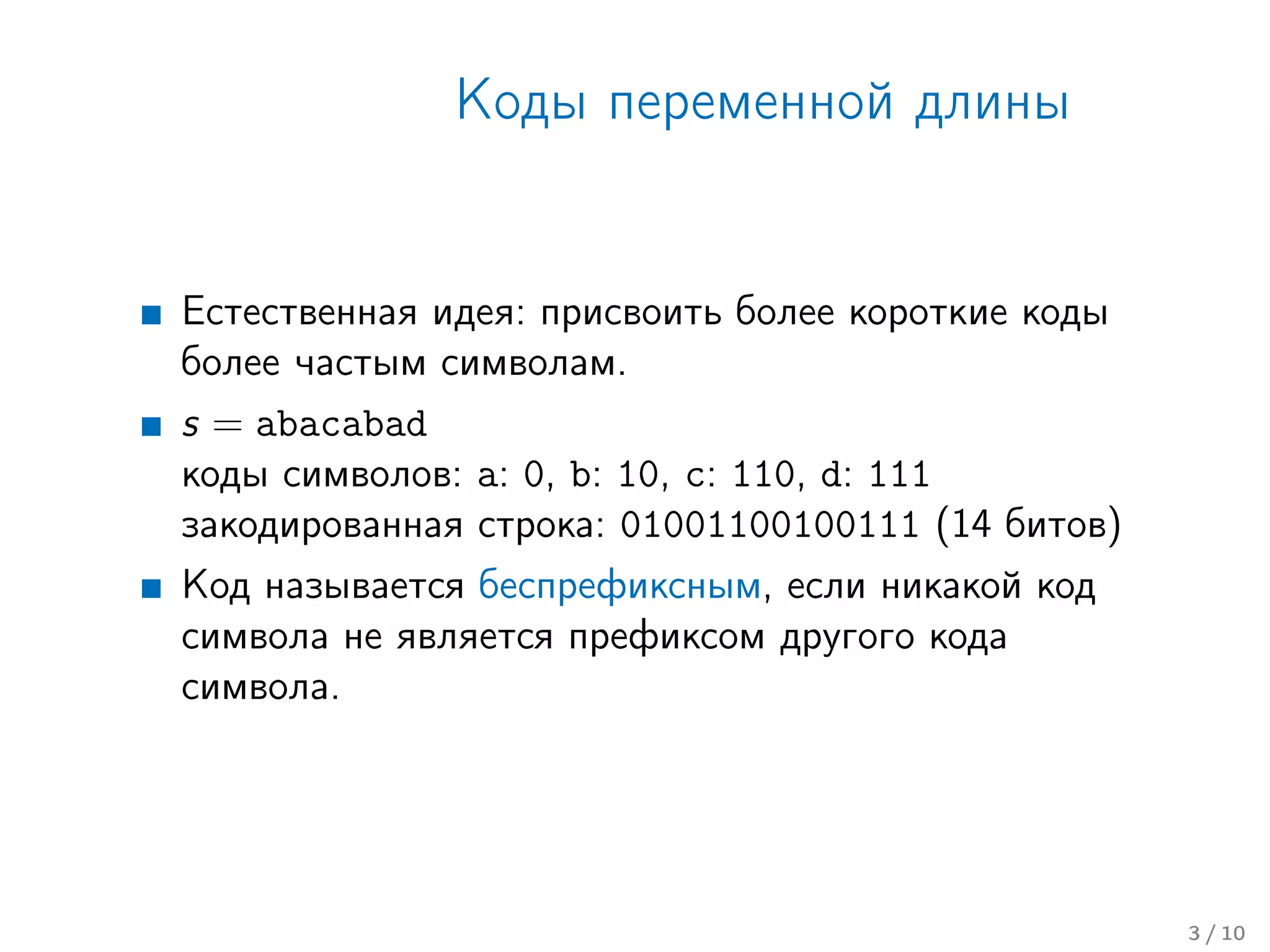 Коды переменной длины
Естественная идея: присвоить более короткие коды
более частым символам.
s = abacabad
коды символов: a: 0, b: 10, c: 110, d: 111
закодированная строка: 01001100100111 (14 битов)
Код называется беспрефиксным, если никакой код
символа не является префиксом другого кода
символа.
3 / 10
 
