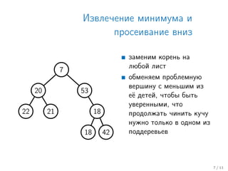 Извлечение минимума и
просеивание вниз
7
20
22 21
53
18
18 42
заменим корень на
любой лист
обменяем проблемную
вершину с меньшим из
её детей, чтобы быть
уверенными, что
продолжать чинить кучу
нужно только в одном из
поддеревьев
7 / 11
 