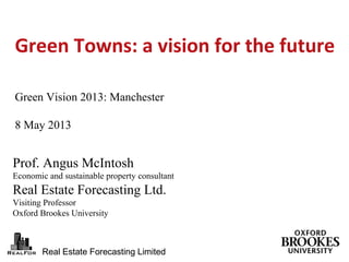 Real Estate Forecasting LimitedReal Estate Forecasting Limited
Prof. Angus McIntosh
Economic and sustainable property consultant
Real Estate Forecasting Ltd.
Visiting Professor
Oxford Brookes University
Green Towns: a vision for the future
Green Vision 2013: Manchester
8 May 2013
 