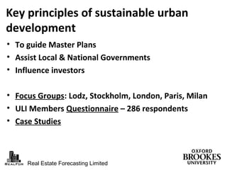 Real Estate Forecasting Limited
Key principles of sustainable urban
development
• To guide Master Plans
• Assist Local & National Governments
• Influence investors
• Focus Groups: Lodz, Stockholm, London, Paris, Milan
• ULI Members Questionnaire – 286 respondents
• Case Studies
 