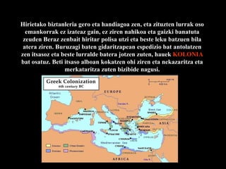 Hirietako biztanleria gero eta handiagoa zen, eta zituzten lurrak oso emankorrak ez izateaz gain, ez ziren nahikoa eta gaizki banatuta zeuden Beraz zenbait hiritar polisa utzi eta beste leku batzuen bila atera ziren. Buruzagi baten gidaritzapean espedizio bat antolatzen zen itsasoz eta beste lurralde batera jotzen zuten, hauek  KOLONIA  bat osatuz. Beti itsaso alboan kokatzen ohi ziren eta nekazaritza eta merkataritza zuten bizibide nagusi. 