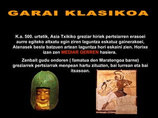 GARAI KLASIKOA K.a. 500. urtetik, Asia Txikiko greziar hiriek pertsiarren erasoei aurre egiteko altxatu egin ziren laguntza eskatuz gainerakoei, Atenasek beste batzuen artean laguntza hori eskaini zien. Horixe izan zen  MEDIAR GERREN  hasiera.  Zenbait gudu ondoren ( famatua den Maratongoa barne) greziarrek pertsiarrak menpean hartu zituzten, bai lurrean eta bai itsasoan. 