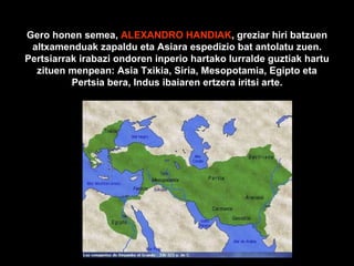 Gero honen semea,  ALEXANDRO HANDIAK , greziar hiri batzuen altxamenduak zapaldu eta Asiara espedizio bat antolatu zuen. Pertsiarrak irabazi ondoren inperio hartako lurralde guztiak hartu zituen menpean: Asia Txikia, Siria, Mesopotamia, Egipto eta Pertsia bera, Indus ibaiaren ertzera iritsi arte. 