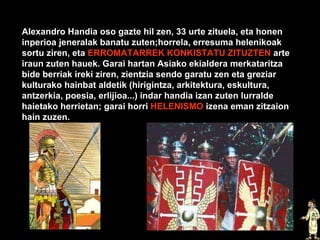 Alexandro Handia oso gazte hil zen, 33 urte zituela, eta honen inperioa jeneralak banatu zuten;horrela, erresuma helenikoak sortu ziren, eta  ERROMATARREK KONKISTATU ZITUZTEN  arte iraun zuten hauek. Garai hartan Asiako ekialdera merkataritza bide berriak ireki ziren, zientzia sendo garatu zen eta greziar kulturako hainbat aldetik (hirigintza, arkitektura, eskultura, antzerkia, poesia, erlijioa...) indar handia izan zuten lurralde haietako herrietan; garai horri  HELENISMO  izena eman zitzaion hain zuzen. 
