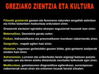Filosofo greziarrek  gauzen eta fenomeno naturalen zergatiak aztertzen eta hiriko biztanleen hezkuntzaz arduratzen ziren. Greziarrek zientziari egindako ekarpen nagusienak hauexek izan ziren: Matematikan , Geometria garatu zuten. Fisikan , hidrostatikaren eta pneumatikaren munduan nabarmendu ziren. Geografian  , mapak egiten hasi ziren. Historian , iraganean gertatutako gauzen bidez, giza gertaerei azalpenak ematen hasi ziren. Astronomian , Lurraren eta unibertsoko beste argizagi batzuen posizio zehaztu zen eta beren arteko distantziak neurtzeko kalkuluak egin ziren. Medikuntzan , gaixotasunen diagnostikoa egiterakoan, aurrerapauso nabarmenak eman ziren eta sintomen kausak bereizi zituzten. GREZIAKO ZIENTZIA ETA KULTURA 