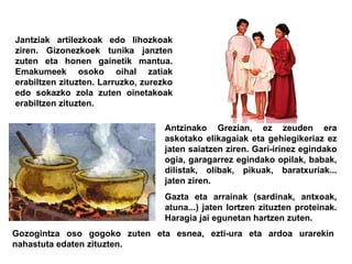 Jantziak artilezkoak edo lihozkoak ziren. Gizonezkoek tunika janzten zuten eta honen gainetik mantua. Emakumeek osoko oihal zatiak erabiltzen zituzten. Larruzko, zurezko edo sokazko zola zuten oinetakoak erabiltzen zituzten. Antzinako Grezian, ez zeuden era askotako elikagaiak eta gehiegikeriaz ez jaten saiatzen ziren. Gari-irinez egindako ogia, garagarrez egindako opilak, babak, dilistak, olibak, pikuak, baratxuriak... jaten ziren.  Gazta eta arrainak (sardinak, antxoak, atuna...) jaten lortzen zituzten proteinak. Haragia jai egunetan hartzen zuten.  Gozogintza oso gogoko zuten eta esnea, ezti-ura eta ardoa urarekin nahastuta edaten zituzten. 