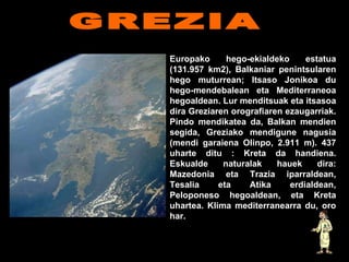 Europako hego-ekialdeko estatua (131.957 km2), Balkaniar penintsularen hego muturrean; Itsaso Jonikoa du hego-mendebalean eta Mediterraneoa hegoaldean. Lur menditsuak eta itsasoa dira Greziaren orografiaren ezaugarriak. Pindo mendikatea da, Balkan mendien segida, Greziako mendigune nagusia (mendi garaiena Olinpo, 2.911 m). 437 uharte ditu : Kreta da handiena. Eskualde naturalak hauek dira: Mazedonia eta Trazia iparraldean, Tesalia eta Atika erdialdean, Peloponeso hegoaldean, eta Kreta uhartea. Klima mediterranearra du, oro har.   GREZIA                                              