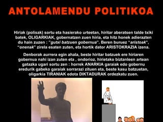 ANTOLAMENDU POLITIKOA Hiriak (polisak) sortu eta hasierako urteetan, hiritar aberatsen talde txiki batek, OLIGARKIAK, gobernatzen zuen hiria, eta hitz honek adierazten du hain zuzen : ” gutxi batzuen gobernua ”. Beren buruez “ aristoak ”, “ onenak ” zirela esaten zuten, eta hortik dator ARISTOKRAZIA izena. Denborak aurrera egin ahala, beste hiritar batzuek ere hiriaren gobernua nahi izan zuten eta , ondorioz, hirietako biztanleen artean gatazka ugari sortu zen : horrek ANARKIA garaiak edo gobernu eredurik gabeko garaiak sorrarazi zituen eta, beste kasu batzuetan, oligarkia TIRANIAK edota DIKTADURAK ordezkatu zuen. 