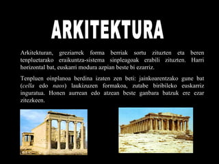 ARKITEKTURA Arkitekturan, greziarrek forma berriak sortu zituzten eta beren tenpluetarako eraikuntza-sistema sinpleagoak erabili zituzten. Harri horizontal bat, euskarri modura azpian beste bi ezarriz. Tenpluen oinplanoa berdina izaten zen beti: jainkoarentzako gune bat ( cella  edo  naos ) laukizuzen formakoa, zutabe biribileko euskarriz inguratua. Honen aurrean edo atzean beste ganbara batzuk ere ezar zitezkeen. 