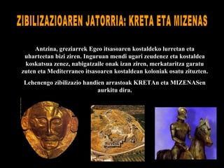 Antzina, greziarrek Egeo itsasoaren kostaldeko lurretan eta uharteetan bizi ziren. Inguruan mendi ugari zeudenez eta kostaldea koskatsua zenez, nabigatzaile onak izan ziren, merkataritza garatu zuten eta Mediterraneo itsasoaren kostaldean koloniak osatu zituzten. Lehenengo zibilizazio handien arrastoak KRETAn eta MIZENASen aurkitu dira. ZIBILIZAZIOAREN JATORRIA: KRETA ETA MIZENAS 