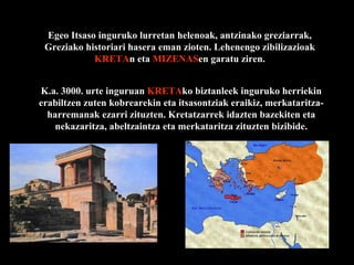 K.a. 3000. urte inguruan  KRETA ko biztanleek inguruko herriekin erabiltzen zuten kobrearekin eta itsasontziak eraikiz, merkataritza-harremanak ezarri zituzten. Kretatzarrek idazten bazekiten eta nekazaritza, abeltzaintza eta merkataritza zituzten bizibide. Egeo Itsaso inguruko lurretan helenoak, antzinako greziarrak, Greziako historiari hasera eman zioten. Lehenengo zibilizazioak  KRETA n eta  MIZENAS en garatu ziren. 
