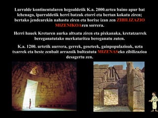 Lurralde kontinentalaren hegoaldetik K.a. 2000.urtea baino apur bat lehenago, iparraldetik herri batzuk etorri eta bertan kokatu ziren; bertako jendearekin nahastu ziren eta horixe izan zen  ZIBILIZAZIO   MIZENIKOA ren sorrera. Herri hauek Kretaren aurka altxatu ziren eta pixkanaka, kretatzarrek bereganatutako merkataritza bereganatu zuten. K.a. 1200. urtetik aurrera, gerrek, goseteek, gainpopulazioak, uzta txarrek eta beste zenbait arrazoik bultzatuta  MIZENAS eko zibilizazioa desagertu zen. 
