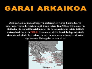 GARAI ARKAIKOA Zibilizazio mizenikoa desagertu ondoren Greziaren bizimoduaren adierazgarri gisa herrixkek soilik iraun zuten. K.a. 900. urtetik aurrera, hiri batez eta zenbait herrixka, zelai eta basoz osatutako estatu txikiak sortzen hasi ziren eta  POLIS  izena eman zieten hauei. Independenteak ziren eta eskubide, betebehar eta interes komunak adierazten zituzten lege batzuen bidez gobernatzen ziren. 