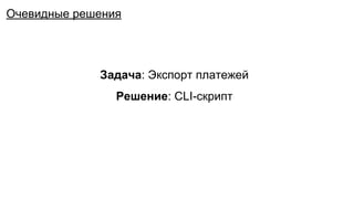 Задача: Экспорт платежей
Решение: CLI-скрипт
Очевидные решения
 