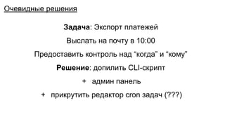Задача: Экспорт платежей
Выслать на почту в 10:00
Предоставить контроль над “когда” и “кому”
Решение: допилить CLI-скрипт
+ админ панель
+ прикрутить редактор cron задач (???)
Очевидные решения
 