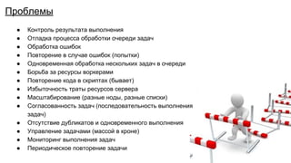 ● Контроль результата выполнения
● Отладка процесса обработки очереди задач
● Обработка ошибок
● Повторение в случае ошибок (попытки)
● Одновременная обработка нескольких задач в очереди
● Борьба за ресурсы воркерами
● Повторение кода в скриптах (бывает)
● Избыточность траты ресурсов сервера
● Масштабирование (разные ноды, разные списки)
● Согласованность задач (последовательность выполнения
задач)
● Отсутствие дубликатов и одновременного выполнения
● Управление задачами (массой в кроне)
● Мониторинг выполнения задач
● Периодическое повторение задачи
Проблемы
 