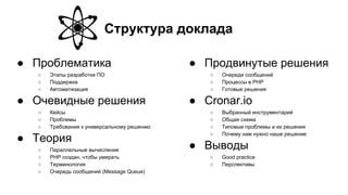 Структура доклада
● Проблематика
○ Этапы разработки ПО
○ Поддержка
○ Автоматизация
● Очевидные решения
○ Кейсы
○ Проблемы
○ Требования к универсальному решению
● Теория
○ Параллельные вычисления
○ PHP создан, чтобы умирать
○ Терминология
○ Очередь сообщений (Message Queue)
● Продвинутые решения
○ Очереди сообщений
○ Процессы в PHP
○ Готовые решения
● Cronar.io
○ Выбранный инструментарий
○ Общая схема
○ Типовые проблемы и их решения
○ Почему нам нужно наше решение
● Выводы
○ Good practice
○ Перспективы
 