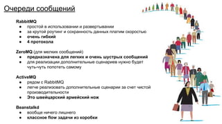 Очередь сообщений
RabbitMQ
● простой в использовании и развертывании
● за крутой роутинг и сохранность данных платим скоростью
● очень гибкий
● 4 протокола
ZeroMQ (для мелких сообщений)
● предназначена для легких и очень шустрых сообщений
● для реализации дополнительные сценариев нужно будет
чуть-чуть попотеть самому
ActiveMQ
● рядом с RabbitMQ
● легче реализовать дополнительные сценарии за счет чистой
производительности
● Это швейцарский армейский нож
Beanstalkd
● вообще ничего лишнего
● классное flow задачи из коробки
Очереди сообщений
 