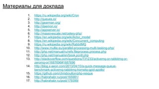 1. https://ru.wikipedia.org/wiki/Cron
2. http://queues.io/
3. http://gearman.org/
4. http://daemon.io/
5. http://appserver.io/
6. http://massivescale.net/celery-php/
7. https://en.wikipedia.org/wiki/Actor_model
8. https://en.wikipedia.org/wiki/Concurrent_computing
9. https://ru.wikipedia.org/wiki/RabbitMQ
10. http://www.mullie.eu/parallel-processing-multi-tasking-php/
11. http://php.net/manual/ru/refs.fileprocess.process.php
12. http://php.net/manual/en/book.pcntl.php
13. http://stackoverflow.com/questions/731233/activemq-or-rabbitmq-or-
zeromq-or/1687696#1687696
14. http://blog.x-aeon.com/2013/04/10/a-quick-message-queue-
benchmark-activemq-rabbitmq-hornetq-qpid-apollo/
15. https://github.com/chrisboulton/php-resque
16. http://habrahabr.ru/post/165981/
17. http://habrahabr.ru/post/179399/
Материалы для доклада
 