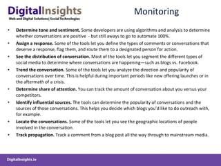 Monitoring Determine tone and sentiment.  Some developers are using algorithms and analysis to determine whether conversations are positive  - but still aways to go to automate 100% . Assign a response.  Some of the tools let you define the types of comments or conversations that deserve a response, flag them, and route them to a designated person for action. See the distribution of conversation.  Most of the tools let you segment the different types of social media to determine where conversations are happening—such as blogs vs. Facebook. Trend the conversation.  Some of the tools let you analyze the direction and popularity of conversations over time. This is helpful during important periods like new offering launches or in the aftermath of a crisis. Determine share of attention.  You can track the amount of conversation about you versus your competitors. Identify influential sources.  The tools can determine the popularity of conversations and the sources of those conversations. This helps you decide which blogs you’d like to do outreach with, for example. Locate the conversations.  Some of the tools let you see the geographic locations of people involved in the conversation. Track propagation.  Track a comment from a blog post all the way through to mainstream media. 