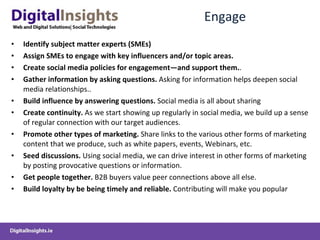 Engage  Identify subject matter experts (SMEs)   Assign SMEs to engage with key influencers and/or topic areas.   Create social media policies for engagement—and support them. .  Gather information by asking questions.  Asking for information helps deepen social media relationships..  Build influence by answering questions.  Social media is all about sharing Create continuity.  As we start showing up regularly in social media, we build up a sense of regular connection with our target audiences. Promote other types of marketing.   S hare links to the various other forms of marketing content that we produce, such as white papers, events, Webinars, etc.  Seed discussions.  Using social media, we can drive interest in other forms of marketing by posting provocative questions or information.  Get people together.  B2B buyers value peer connections above all else.  Build loyalty  by  be being timely  and reliable .   Contributing will make you popular   
