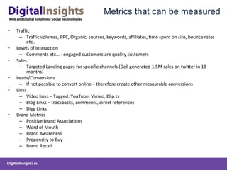 Metrics that can be measured Traffic Traffic volumes, PPC, Organic, sources, keywords, affiliates, time spent on site, bounce rates etc.. Levels of Interaction Comments etc… - engaged customers are quality customers Sales Targeted Landing pages for specific channels (Dell generated 1.5M sales on twitter in 18 months) Leads/Conversions If not possible to convert online – therefore create other mesaurable conversions Links Video links – Tagged: YouTube, Vimeo, Blip.tv Blog Links – trackbacks, comments, direct references Digg Links Brand Metrics  Positive Brand Associations Word of Mouth Brand Awareness Propensity to Buy Brand Recall  