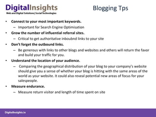 Blogging Tps Connect to your most important keywords. Important for Search Engine Optimisation Grow the number of influential referral sites.  Critical to get authoritative inboubnd links to your site Don’t forget the outbound links.   Be generous with links to other blogs and websites and others will return the favor and build your traffic for you. Understand the location of your audience. Comparing the geographical distribution of your blog to your company’s website should give you a sense of whether your blog is hitting with the same areas of the world as your website. It could also reveal potential new areas of focus for your salespeople. Measure endurance.   Measure return visitor and length of time spent on site 