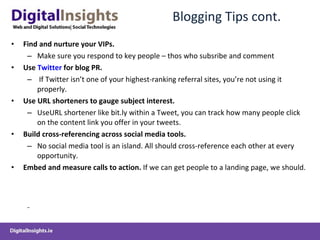 Blogging Tips cont. Find and nurture your VIPs.   Make sure you respond to key people – thos who subsribe and comment Use  Twitter  for blog PR. If Twitter isn’t one of your highest-ranking referral sites, you’re not using it properly. Use URL shorteners to gauge subject interest.   Use URL shortener like bit.ly within a Tweet, you can track how many people click on the content link you offer in your tweets.  Build cross-referencing across social media tools.   No social media tool is an island. All should cross-reference each other at every opportunity.  Embed and measure calls to action.  If we can get people to a landing page, we should.  