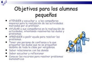 Objetivos para los alumnos pequeños ATENDER y escuchar y  a los compañeros mayores para la realización de las actividades marcadas por el profesor.  AYUDAR a sus compañeros en la realización de actividades, intentando resolverles las dudas y problemas. APRENDER a pedir ayuda para resolver los problemas. Tener una persona de confianza a la que preguntar las dudas que no se preguntan delante de toda la clase por vergüenza. Saber relacionarse con los demás Saber escuchar y reflexionar Conocer los recursos para resolver problemas matemáticos 