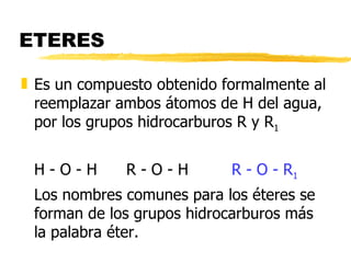 ETERES Es un compuesto obtenido formalmente al reemplazar ambos átomos de H del agua, por los grupos hidrocarburos R y R 1 H - O - H R - O - H R - O - R 1 Los nombres comunes para los éteres se forman de los grupos hidrocarburos más la palabra éter. 