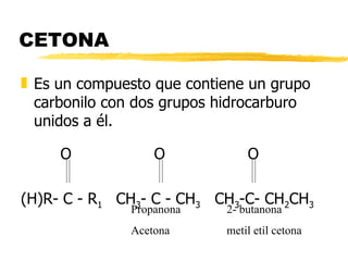 CETONA Es un compuesto que contiene un grupo carbonilo con dos grupos hidrocarburo unidos a él.   O   O   O (H)R- C - R 1  CH 3 - C - CH 3   CH 3 -C- CH 2 CH 3 Propanona Acetona 2- butanona metil etil cetona 