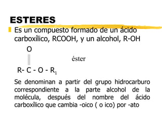 ESTERES  Es un compuesto formado de un ácido carboxílico, RCOOH, y un alcohol, R-OH   O R- C - O - R 1 Se denominan a partir del grupo hidrocarburo correspondiente a la parte alcohol de la molécula, después del nombre del ácido carboxílico que cambia -oico ( o ico) por -ato éster 