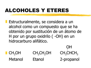ALCOHOLES Y ETERES Estructuralmente, se considera a un alcohol como un compuesto que se ha obtenido por sustitución de un átomo de H por un grupo oxidrilo ( -OH) en un hidrocarburo alifático.   OH CH 3 OH CH 3 CH 2 OH CH 3 CHCH 3 Metanol Etanol 2-propanol 